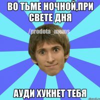 ВО ТЬМЕ НОЧНОЙ,ПРИ СВЕТЕ ДНЯ АУДИ ХУКНЕТ ТЕБЯ