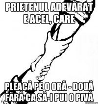 Prietenul adevărat e acel, care pleacă pe o oră - două fără ca să-i pui o pivă