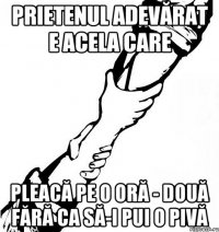 Prietenul adevărat e acela care pleacă pe o oră - două fără ca să-i pui o pivă