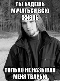Ты будешь мучаться всю жизнь только не называй меня тварью