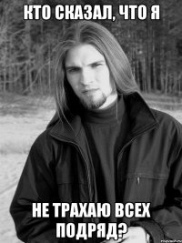 кто сказал, что я не трахаю всех подряд?
