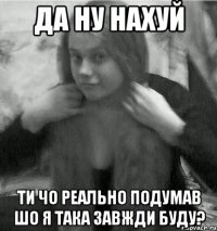 да ну нахуй ти чо реально подумав шо я така завжди буду?