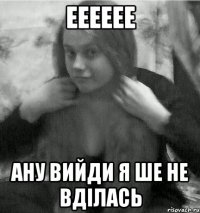 ееееее ану вийди я ше не вділась