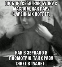 ЛЮБЛЮ себя, как булку с маслом, как пару жаренных котлет, как в зеркало я посмотрю, так сразу тянет в туалет...