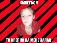 кажеться ти крепко на мене запав