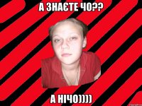 а знаєте чо?? а нічо))))