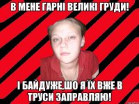 в мене гарні великі груди! і байдуже,шо я їх вже в труси заправляю!