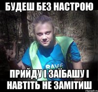 будеш без настрою прийду і заїбашу і навтіть не замітиш