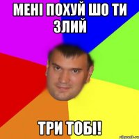 Мені похуй шо ти злий ТРИ ТОБІ!