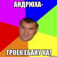 Андрюха- троек ебану ка!