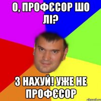 О, профєсор шо лі? 3 нахуй! Уже не профєсор