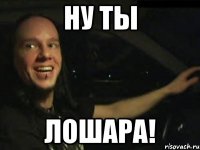 НУ ТЫ ЛОШАРА!