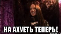  НА АХУЕТЬ ТЕПЕРЬ!