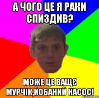 А чого це я раки спиздив? Може це ващє Мурчік,йобаний насос!