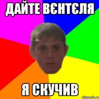 Дайте Вєнтєля Я скучив