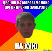 Дрочив на морозі,молоко що видрочив замерзло На хую