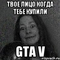 Твое лицо когда тебе купили GTA V