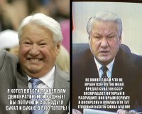 Я ХОТЕЛ ВЛАСТИ ПРИВЕЛ ВАМ ДЕМОКРАТИЮ МОИ РОДНЫЕ! ВЫ ПОЛУЧИЛИ СВОБОДУ! Я БУХАЛ И БУХАЮ В РАЮ ТЕПЕРЬ! НЕ ПОНЯЛ А ВАМ ЧТО НЕ НРАВИТСЯ? ПУТИН МЕНЯ ПРЕДАЛ СУКА! ОН СССР ВОЗВРАЩАЕТ КОТОРЫЙ Я РАЗРУШИЛ! ВОН КРЫМ ВЕРНУЛ! Я ВОСКРЕСНУ И ПОКАЖУ КТО ТУТ ГЛАВНЫЙ БУХАТЬ СНОВА БУДЕМ!