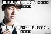 Нежен, как никогда...           Нежнее, еще нежнее...Lovely...     