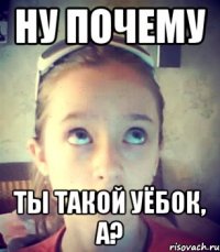 Ну почему Ты такой уёбок, а?