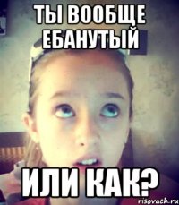 Ты вообще ебанутый Или как?