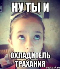 Ну ты и охладитель трахания