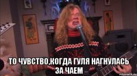  то чувство,когда гуля нагнулась за чаем