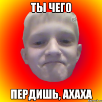 ты чего пердишь, ахаха