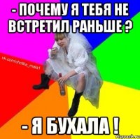 - почему я тебя не встретил раньше ? - я бухала !