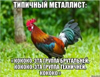 типичный металлист: « кококо, эта группа брутальней, кококо, эта группа техничней, кококо »