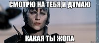 Смотрю на тебя,и думаю какая ты жопа