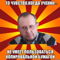 то чувство,когда ученик не умеет пользоваться копировальной бумагой