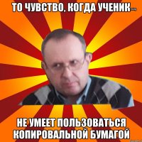 то чувство, когда ученик не умеет пользоваться копировальной бумагой