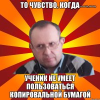 то чувство, когда ученик не умеет пользоваться копировальной бумагой