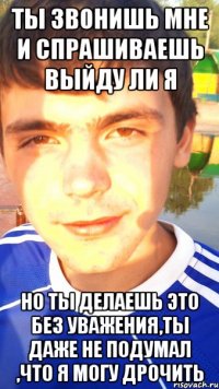 ты звонишь мне и спрашиваешь выйду ли я но ты делаешь это без уважения,ты даже не подумал ,что я могу дрочить