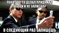 Пока что-то делал придумал шутки и не записал? В следующий раз запишешь