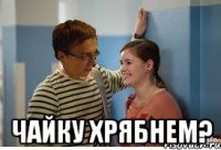  чайку хрябнем?