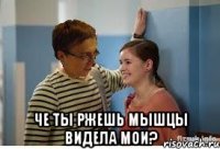  че ты ржешь мышцы видела мои?