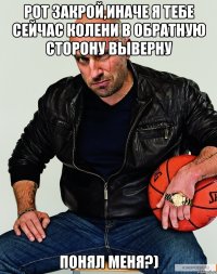 Рот закрой,иначе я тебе сейчас колени в обратную сторону выверну Понял меня?)