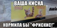 Ваша киска кормила бы "Фрискис!"