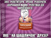 ЗНО , репетитори , уроки , реферати , дорікання мами , репетиції до випускного... ЯКЕ " НА ШАШЛИЧОК" ДРУЗІ?