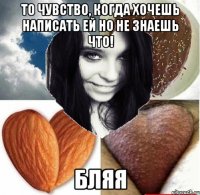 то чувство, когда хочешь написать ей но не знаешь что! бляя