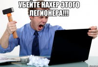 Убейте нахер этого Легионера!!! 