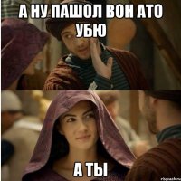 а ну пашол вон ато убю а ты