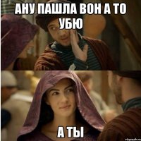 ану пашла вон а то убю а ты