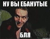 Ну вы ебанутые бля
