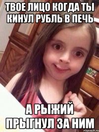 Твое лицо когда ты кинул рубль в печь А Рыжий прыгнул за ним