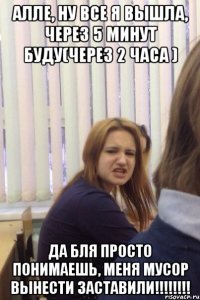 Алле, ну все я вышла, через 5 минут буду(через 2 часа ) ДА БЛЯ ПРОСТО ПОНИМАЕШЬ, МЕНЯ МУСОР ВЫНЕСТИ ЗАСТАВИЛИ!!!!!!!!