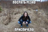 посрать резко приспичело