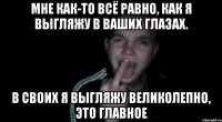 Мне как-то всё равно, как я выгляжу в ваших глазах. В своих я выгляжу великолепно, это главное